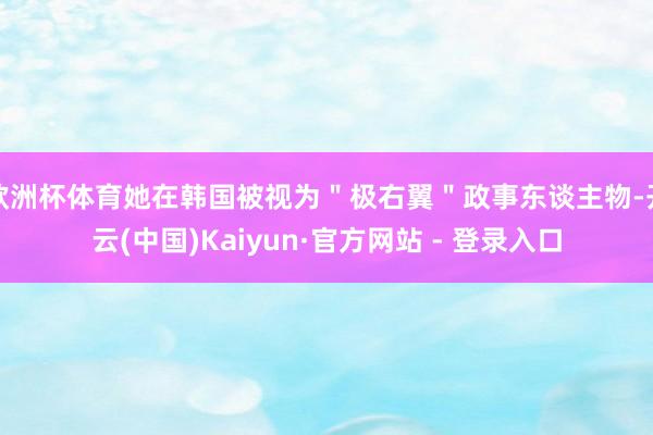 欧洲杯体育她在韩国被视为"极右翼"政事东谈主物-开云(中国)Kaiyun·官方网站 - 登录入口