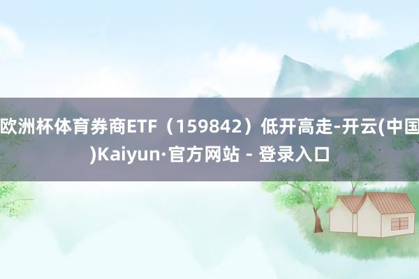 欧洲杯体育券商ETF(159842)低开高走-开云(中国)Kaiyun·官方网站 - 登录入口