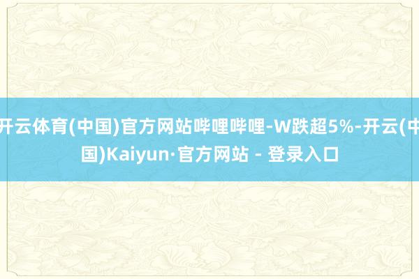 开云体育(中国)官方网站哔哩哔哩-W跌超5%-开云(中国)Kaiyun·官方网站 - 登录入口