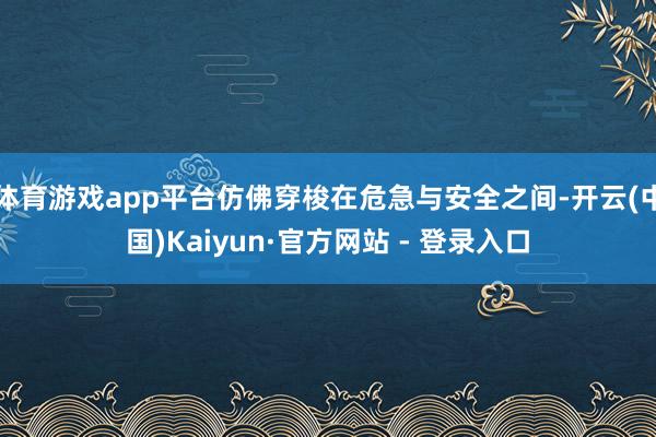 体育游戏app平台仿佛穿梭在危急与安全之间-开云(中国)Kaiyun·官方网站 - 登录入口
