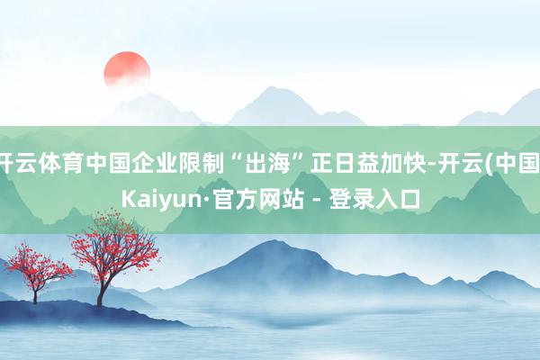开云体育中国企业限制“出海”正日益加快-开云(中国)Kaiyun·官方网站 - 登录入口