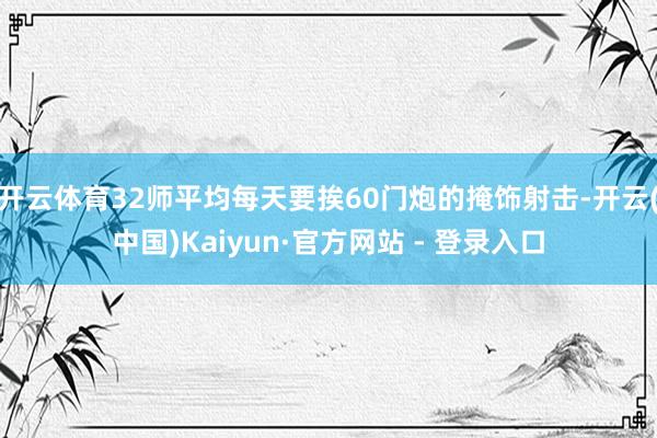 开云体育32师平均每天要挨60门炮的掩饰射击-开云(中国)Kaiyun·官方网站 - 登录入口