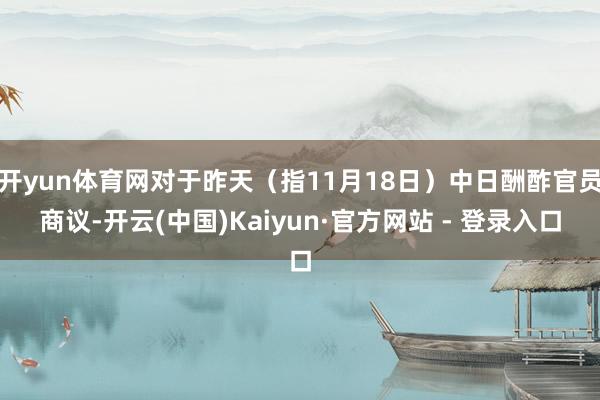 开yun体育网对于昨天（指11月18日）中日酬酢官员商议-开云(中国)Kaiyun·官方网站 - 登录入口