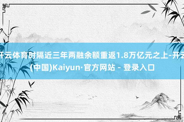 开云体育时隔近三年两融余额重返1.8万亿元之上-开云(中国)Kaiyun·官方网站 - 登录入口