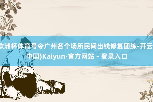 欧洲杯体育号令广州各个场所民间出钱修复团练-开云(中国)Kaiyun·官方网站 - 登录入口