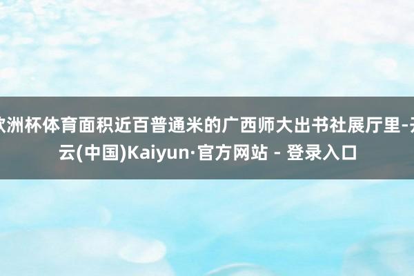 欧洲杯体育面积近百普通米的广西师大出书社展厅里-开云(中国)Kaiyun·官方网站 - 登录入口