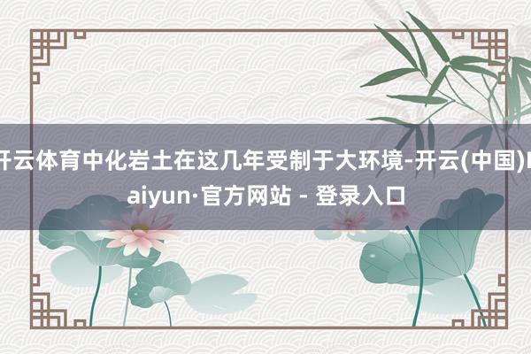 开云体育中化岩土在这几年受制于大环境-开云(中国)Kaiyun·官方网站 - 登录入口