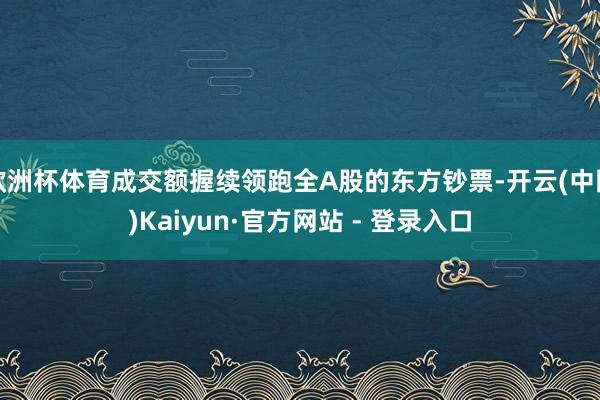 欧洲杯体育成交额握续领跑全A股的东方钞票-开云(中国)Kaiyun·官方网站 - 登录入口