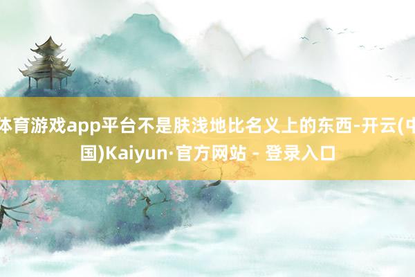 体育游戏app平台不是肤浅地比名义上的东西-开云(中国)Kaiyun·官方网站 - 登录入口