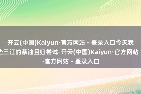 开云(中国)Kaiyun·官方网站 - 登录入口今天我也买了一些三江的茶油且归尝试-开云(中国)Kaiyun·官方网站 - 登录入口
