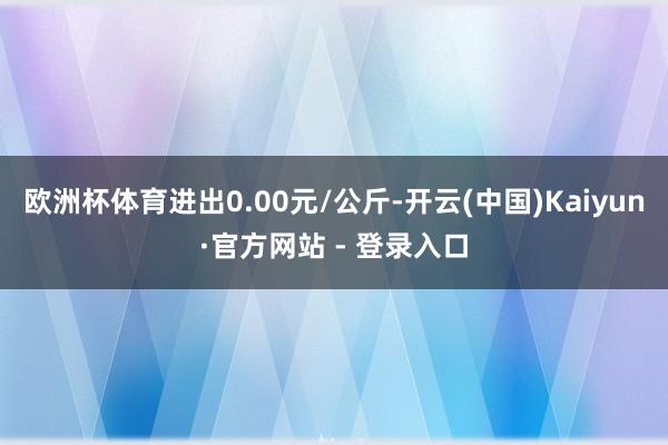 欧洲杯体育进出0.00元/公斤-开云(中国)Kaiyun·官方网站 - 登录入口