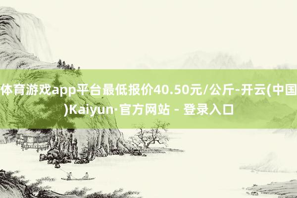 体育游戏app平台最低报价40.50元/公斤-开云(中国)Kaiyun·官方网站 - 登录入口