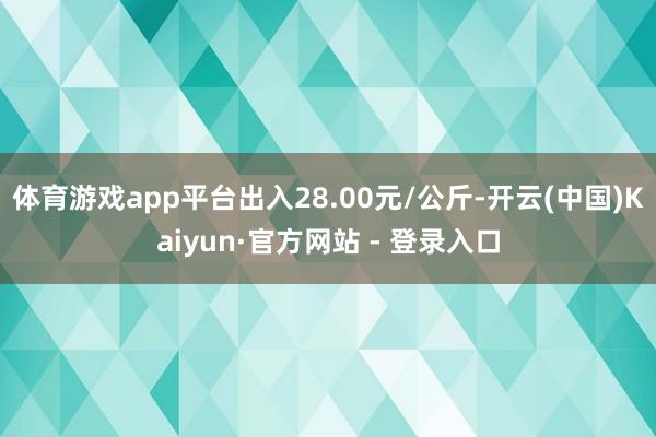 体育游戏app平台出入28.00元/公斤-开云(中国)Kaiyun·官方网站 - 登录入口