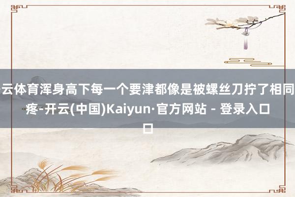开云体育浑身高下每一个要津都像是被螺丝刀拧了相同的疼-开云(中国)Kaiyun·官方网站 - 登录入口