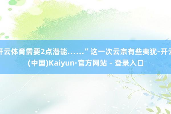 开云体育需要2点潜能……”这一次云宗有些夷犹-开云(中国)Kaiyun·官方网站 - 登录入口