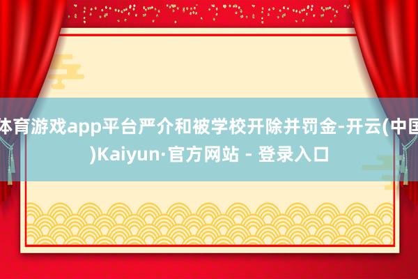 体育游戏app平台严介和被学校开除并罚金-开云(中国)Kaiyun·官方网站 - 登录入口