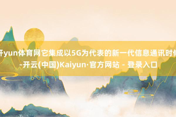 开yun体育网它集成以5G为代表的新一代信息通讯时候-开云(中国)Kaiyun·官方网站 - 登录入口