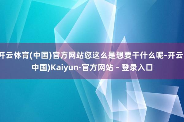 开云体育(中国)官方网站您这么是想要干什么呢-开云(中国)Kaiyun·官方网站 - 登录入口