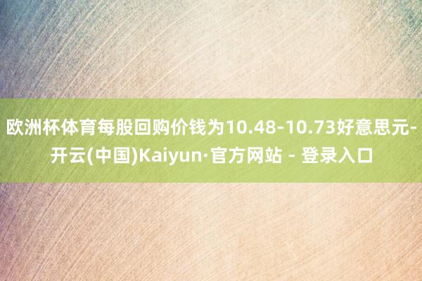 欧洲杯体育每股回购价钱为10.48-10.73好意思元-开云(中国)Kaiyun·官方网站 - 登录入口