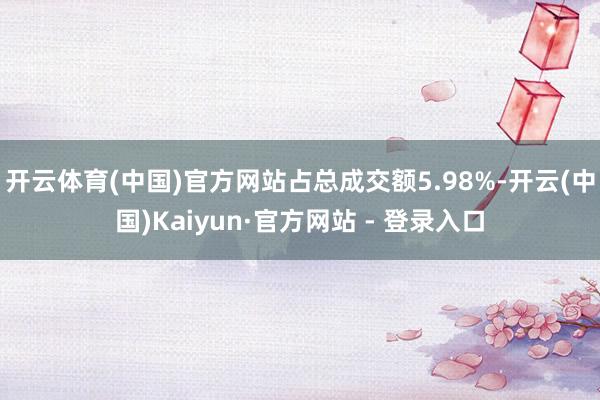开云体育(中国)官方网站占总成交额5.98%-开云(中国)Kaiyun·官方网站 - 登录入口
