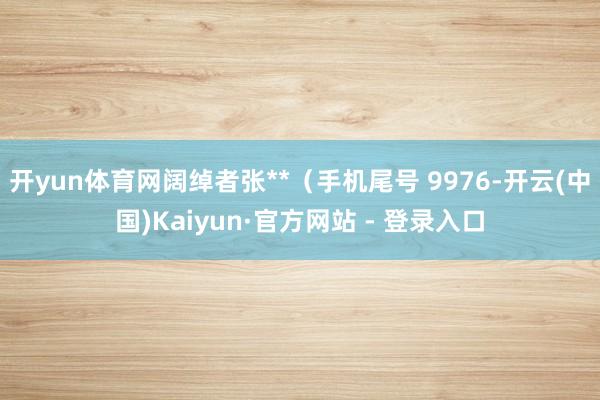 开yun体育网阔绰者张**（手机尾号 9976-开云(中国)Kaiyun·官方网站 - 登录入口