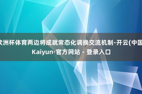 欧洲杯体育两边将成就常态化调换交流机制-开云(中国)Kaiyun·官方网站 - 登录入口