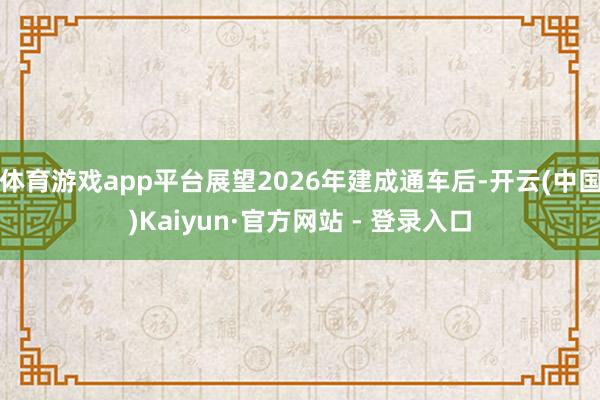 体育游戏app平台展望2026年建成通车后-开云(中国)Kaiyun·官方网站 - 登录入口