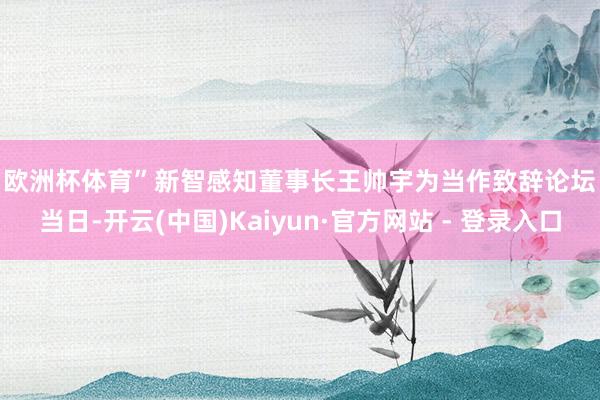 欧洲杯体育”　　新智感知董事长王帅宇为当作致辞　　论坛当日-开云(中国)Kaiyun·官方网站 - 登录入口