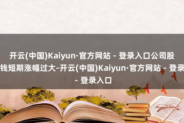 开云(中国)Kaiyun·官方网站 - 登录入口公司股票价钱短期涨幅过大-开云(中国)Kaiyun·官方网站 - 登录入口