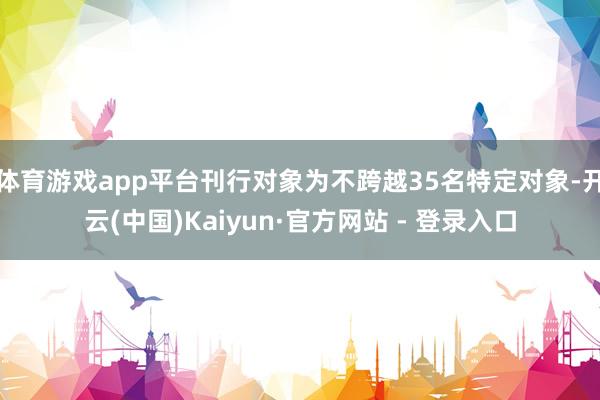 体育游戏app平台刊行对象为不跨越35名特定对象-开云(中国)Kaiyun·官方网站 - 登录入口