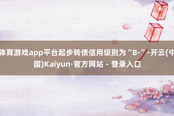 体育游戏app平台起步转债信用级别为“B-”-开云(中国)Kaiyun·官方网站 - 登录入口