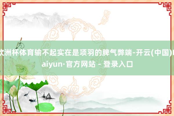 欧洲杯体育输不起实在是项羽的脾气弊端-开云(中国)Kaiyun·官方网站 - 登录入口