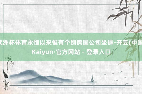 欧洲杯体育永恒以来惟有个别跨国公司坐褥-开云(中国)Kaiyun·官方网站 - 登录入口