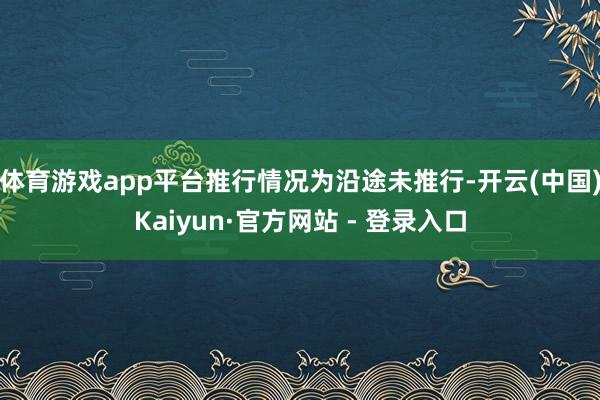 体育游戏app平台推行情况为沿途未推行-开云(中国)Kaiyun·官方网站 - 登录入口