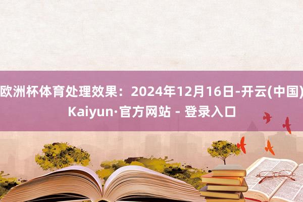 欧洲杯体育处理效果：2024年12月16日-开云(中国)Kaiyun·官方网站 - 登录入口