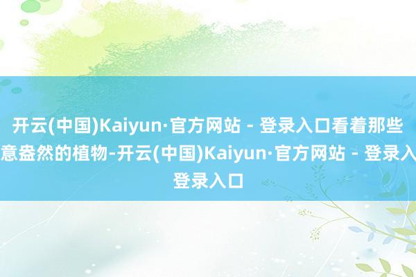 开云(中国)Kaiyun·官方网站 - 登录入口看着那些绿意盎然的植物-开云(中国)Kaiyun·官方网站 - 登录入口