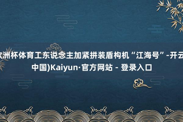 欧洲杯体育工东说念主加紧拼装盾构机“江海号”-开云(中国)Kaiyun·官方网站 - 登录入口