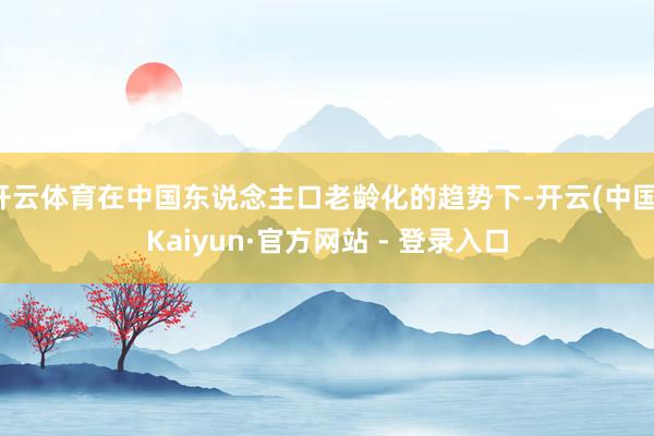 开云体育在中国东说念主口老龄化的趋势下-开云(中国)Kaiyun·官方网站 - 登录入口