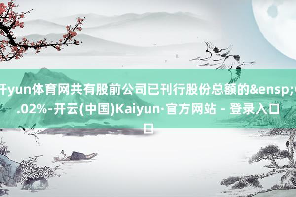 开yun体育网共有股前公司已刊行股份总额的&ensp;0.02%-开云(中国)Kaiyun·官方网站 - 登录入口
