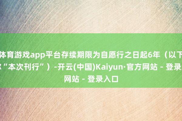 体育游戏app平台存续期限为自愿行之日起6年（以下简称“本次刊行”）-开云(中国)Kaiyun·官方网站 - 登录入口