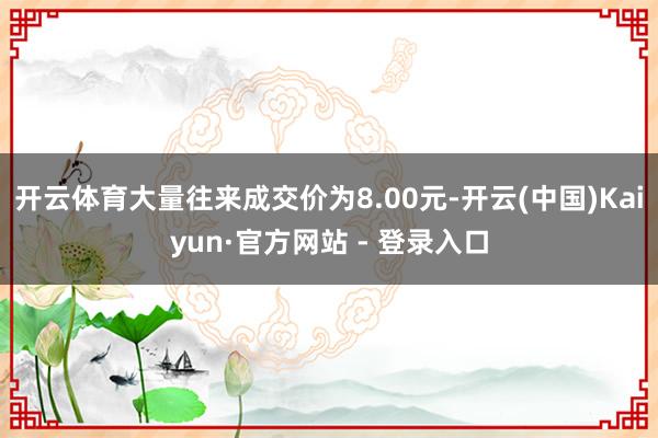 开云体育大量往来成交价为8.00元-开云(中国)Kaiyun·官方网站 - 登录入口