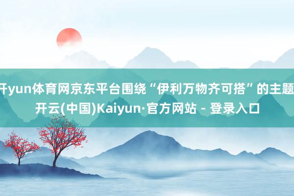 开yun体育网京东平台围绕“伊利万物齐可搭”的主题-开云(中国)Kaiyun·官方网站 - 登录入口