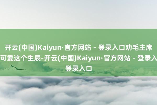 开云(中国)Kaiyun·官方网站 - 登录入口劝毛主席要可爱这个生辰-开云(中国)Kaiyun·官方网站 - 登录入口