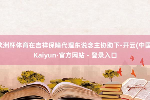 欧洲杯体育在吉祥保障代理东说念主协助下-开云(中国)Kaiyun·官方网站 - 登录入口