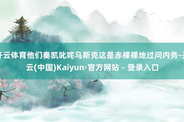 开云体育他们奏凯叱咤马斯克这是赤裸裸地过问内务-开云(中国)Kaiyun·官方网站 - 登录入口