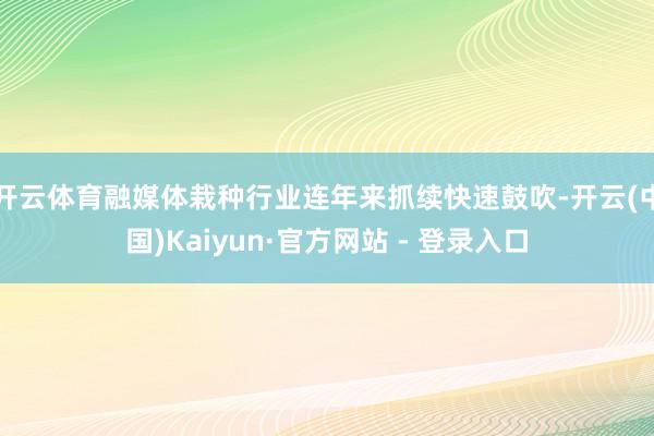 开云体育融媒体栽种行业连年来抓续快速鼓吹-开云(中国)Kaiyun·官方网站 - 登录入口