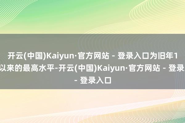 开云(中国)Kaiyun·官方网站 - 登录入口为旧年10月以来的最高水平-开云(中国)Kaiyun·官方网站 - 登录入口