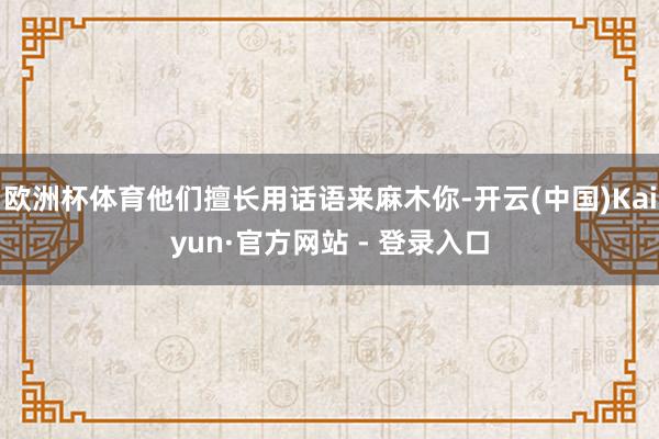欧洲杯体育他们擅长用话语来麻木你-开云(中国)Kaiyun·官方网站 - 登录入口