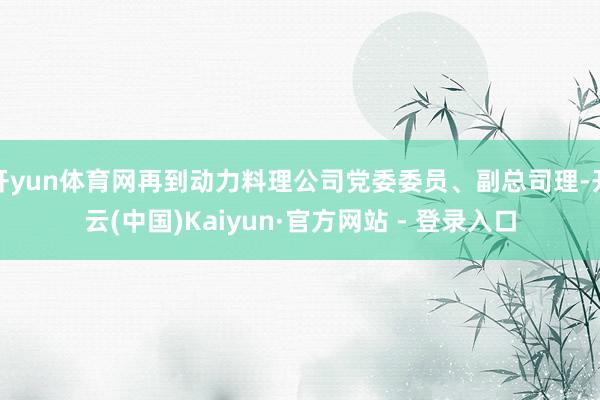 开yun体育网再到动力料理公司党委委员、副总司理-开云(中国)Kaiyun·官方网站 - 登录入口