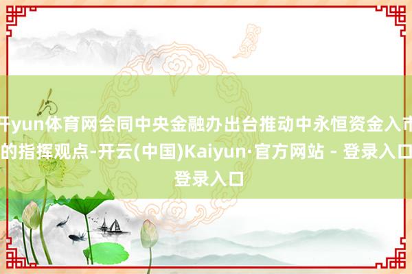 开yun体育网会同中央金融办出台推动中永恒资金入市的指挥观点-开云(中国)Kaiyun·官方网站 - 登录入口